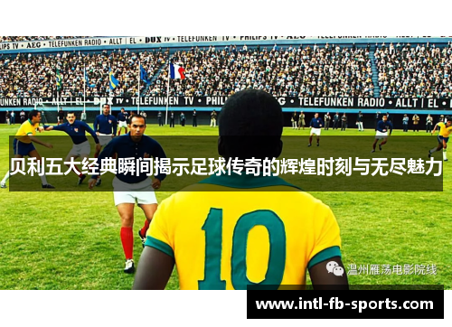 贝利五大经典瞬间揭示足球传奇的辉煌时刻与无尽魅力