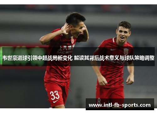 韦世豪进球引领中超战局新变化 解读其背后战术意义与球队策略调整