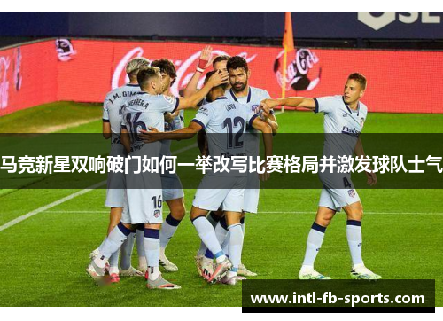 马竞新星双响破门如何一举改写比赛格局并激发球队士气 马竞新星双响破门如何一举改写比赛格局并激发球队士气