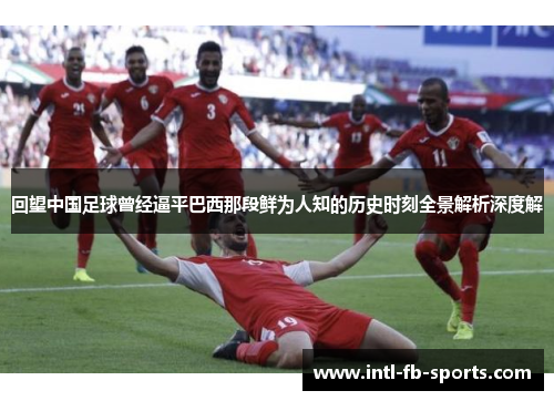 回望中国足球曾经逼平巴西那段鲜为人知的历史时刻全景解析深度解