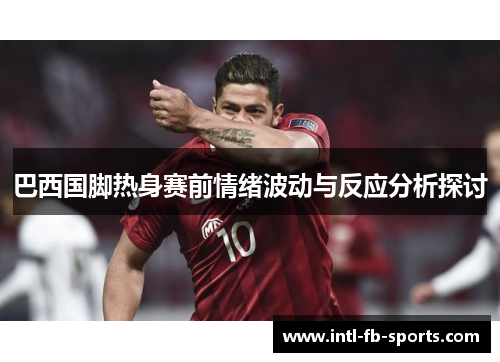 巴西国脚热身赛前情绪波动与反应分析探讨 巴西国脚热身赛前情绪波动与反应分析探讨