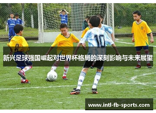 新兴足球强国崛起对世界杯格局的深刻影响与未来展望