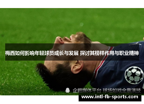 梅西如何影响年轻球员成长与发展 探讨其榜样作用与职业精神