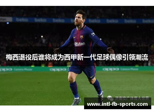 梅西退役后谁将成为西甲新一代足球偶像引领潮流 梅西退役后谁将成为西甲新一代足球偶像引领潮流