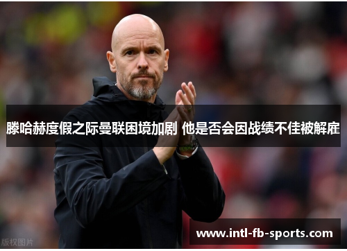 滕哈赫度假之际曼联困境加剧 他是否会因战绩不佳被解雇