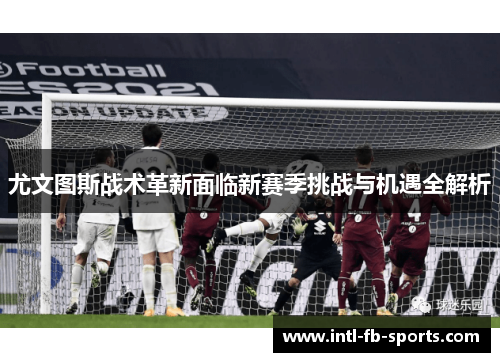尤文图斯战术革新面临新赛季挑战与机遇全解析