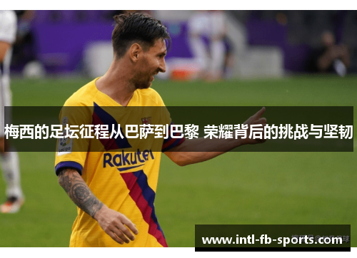 梅西的足坛征程从巴萨到巴黎 荣耀背后的挑战与坚韧