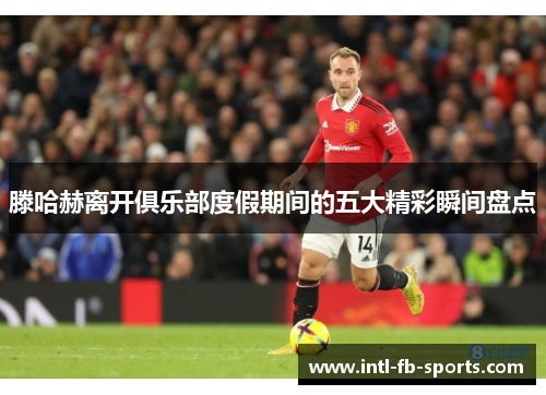 滕哈赫离开俱乐部度假期间的五大精彩瞬间盘点