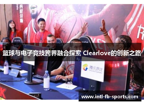 篮球与电子竞技跨界融合探索 Clearlove的创新之路 篮球与电子竞技跨界融合探索 Clearlove的创新之路