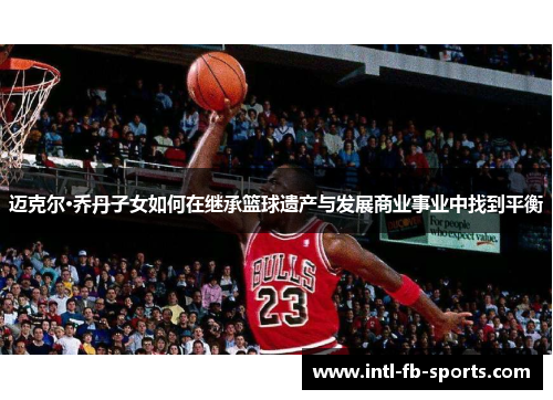 迈克尔·乔丹子女如何在继承篮球遗产与发展商业事业中找到平衡 迈克尔·乔丹子女如何在继承篮球遗产与发展商业事业中找到平衡