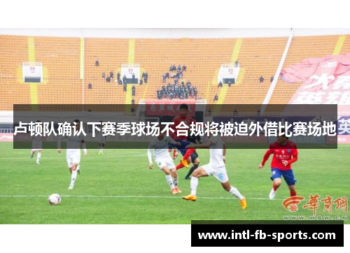 卢顿队确认下赛季球场不合规将被迫外借比赛场地 卢顿队确认下赛季球场不合规将被迫外借比赛场地