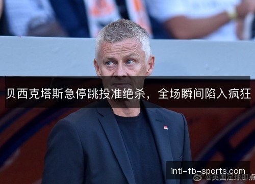 贝西克塔斯急停跳投准绝杀，全场瞬间陷入疯狂